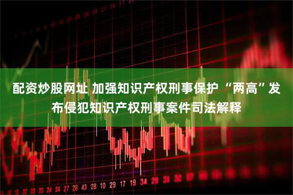 配资炒股网址 加强知识产权刑事保护 “两高”发布侵犯知识产权刑事案件司法解释