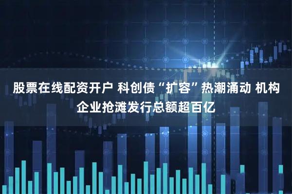 股票在线配资开户 科创债“扩容”热潮涌动 机构企业抢滩发行总额超百亿