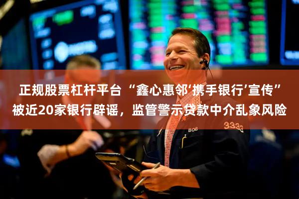 正规股票杠杆平台 “鑫心惠邻‘携手银行’宣传”被近20家银行辟谣，监管警示贷款中介乱象风险