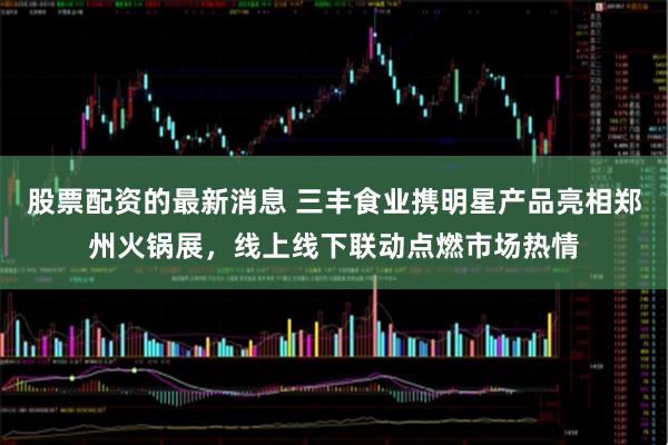 股票配资的最新消息 三丰食业携明星产品亮相郑州火锅展，线上线下联动点燃市场热情