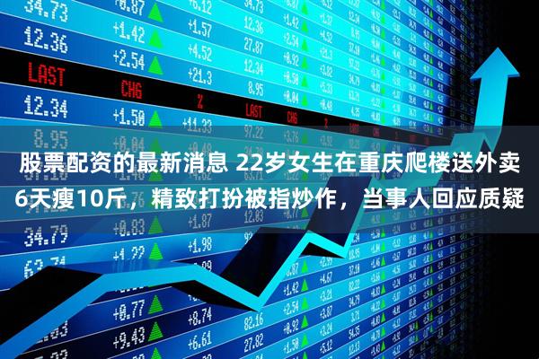 股票配资的最新消息 22岁女生在重庆爬楼送外卖6天瘦10斤，精致打扮被指炒作，当事人回应质疑