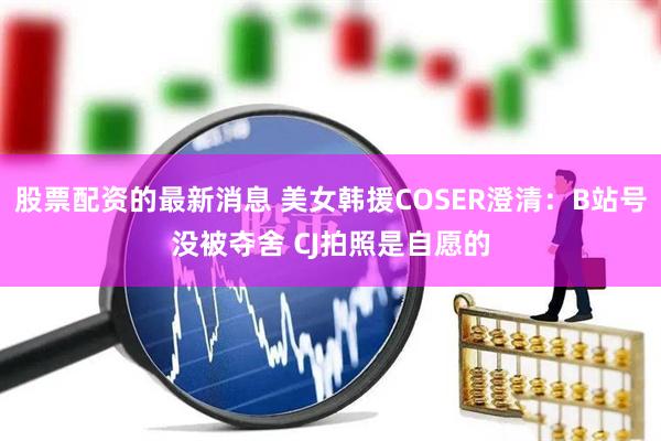 股票配资的最新消息 美女韩援COSER澄清：B站号没被夺舍 CJ拍照是自愿的