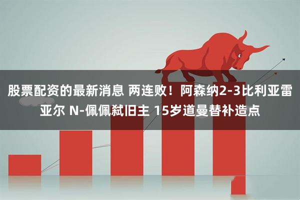 股票配资的最新消息 两连败！阿森纳2-3比利亚雷亚尔 N-佩佩弑旧主 15岁道曼替补造点