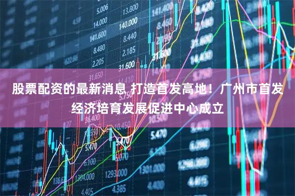 股票配资的最新消息 打造首发高地！广州市首发经济培育发展促进中心成立