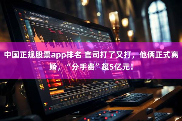中国正规股票app排名 官司打了又打，他俩正式离婚，“分手费”超5亿元！